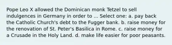 Pope Leo X allowed the Dominican monk Tetzel to sell indulgences in Germany in order to ... Select one: a. pay back the Catholic Church's debt to the Fugger bank. b. raise money for the renovation of St. Peter's Basilica in Rome. c. raise money for a Crusade in the Holy Land. d. make life easier for poor peasants.