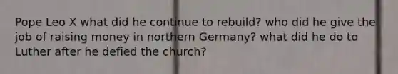 Pope Leo X what did he continue to rebuild? who did he give the job of raising money in northern Germany? what did he do to Luther after he defied the church?