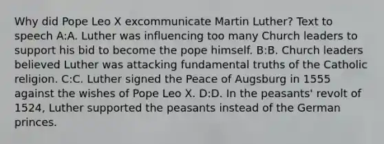 Why did Pope Leo X excommunicate Martin Luther? Text to speech A:A. Luther was influencing too many Church leaders to support his bid to become the pope himself. B:B. Church leaders believed Luther was attacking fundamental truths of the Catholic religion. C:C. Luther signed the Peace of Augsburg in 1555 against the wishes of Pope Leo X. D:D. In the peasants' revolt of 1524, Luther supported the peasants instead of the German princes.