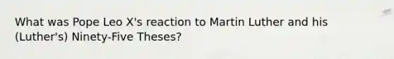 What was Pope Leo X's reaction to Martin Luther and his (Luther's) Ninety-Five Theses?