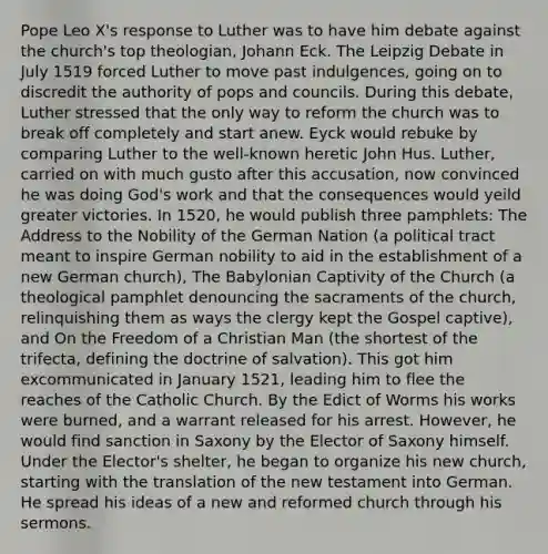 Pope Leo X's response to Luther was to have him debate against the church's top theologian, Johann Eck. The Leipzig Debate in July 1519 forced Luther to move past indulgences, going on to discredit the authority of pops and councils. During this debate, Luther stressed that the only way to reform the church was to break off completely and start anew. Eyck would rebuke by comparing Luther to the well-known heretic John Hus. Luther, carried on with much gusto after this accusation, now convinced he was doing God's work and that the consequences would yeild greater victories. In 1520, he would publish three pamphlets: The Address to the Nobility of the German Nation (a political tract meant to inspire German nobility to aid in the establishment of a new German church), The Babylonian Captivity of the Church (a theological pamphlet denouncing the sacraments of the church, relinquishing them as ways the clergy kept the Gospel captive), and On the Freedom of a Christian Man (the shortest of the trifecta, defining the doctrine of salvation). This got him excommunicated in January 1521, leading him to flee the reaches of the Catholic Church. By the Edict of Worms his works were burned, and a warrant released for his arrest. However, he would find sanction in Saxony by the Elector of Saxony himself. Under the Elector's shelter, he began to organize his new church, starting with the translation of the new testament into German. He spread his ideas of a new and reformed church through his sermons.