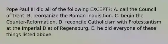 Pope Paul III did all of the following EXCEPT?: A. call the Council of Trent. B. reorganize the Roman Inquisition. C. begin the Counter-Reformation. D. reconcile Catholicism with Protestantism at the Imperial Diet of Regensburg. E. he did everyone of these things listed above.