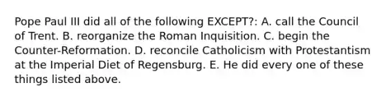 Pope Paul III did all of the following EXCEPT?: A. call the Council of Trent. B. reorganize the Roman Inquisition. C. begin the Counter-Reformation. D. reconcile Catholicism with Protestantism at the Imperial Diet of Regensburg. E. He did every one of these things listed above.