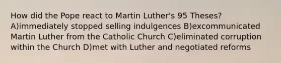 How did the Pope react to <a href='https://www.questionai.com/knowledge/kRmiNnLmcW-martin-luther' class='anchor-knowledge'>martin luther</a>'s <a href='https://www.questionai.com/knowledge/k4aZKQX3Nf-95-theses' class='anchor-knowledge'>95 theses</a>? A)immediately stopped selling indulgences B)excommunicated Martin Luther from the Catholic Church C)eliminated corruption within the Church D)met with Luther and negotiated reforms