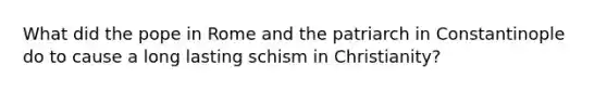 What did the pope in Rome and the patriarch in Constantinople do to cause a long lasting schism in Christianity?