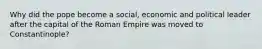 Why did the pope become a social, economic and political leader after the capital of the Roman Empire was moved to Constantinople?