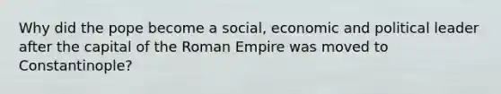 Why did the pope become a social, economic and political leader after the capital of the Roman Empire was moved to Constantinople?