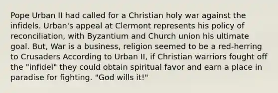 <a href='https://www.questionai.com/knowledge/ktbYW5G1So-pope-urban-ii' class='anchor-knowledge'>pope urban ii</a> had called for a Christian holy war against the infidels. Urban's appeal at Clermont represents his policy of reconciliation, with Byzantium and Church union his ultimate goal. But, War is a business, religion seemed to be a red-herring to Crusaders According to Urban II, if Christian warriors fought off the "infidel" they could obtain spiritual favor and earn a place in paradise for fighting. "God wills it!"