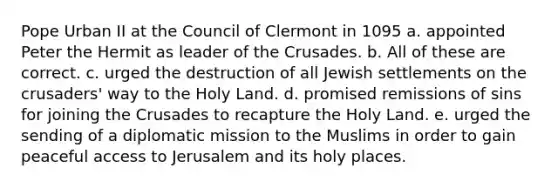 Pope Urban II at the Council of Clermont in 1095 a. appointed Peter the Hermit as leader of the Crusades. b. All of these are correct. c. urged the destruction of all Jewish settlements on the crusaders' way to the Holy Land. d. promised remissions of sins for joining the Crusades to recapture the Holy Land. e. urged the sending of a diplomatic mission to the Muslims in order to gain peaceful access to Jerusalem and its holy places.