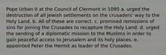 Pope Urban II at the Council of Clermont in 1095 a. urged the destruction of all Jewish settlements on the crusaders' way to the Holy Land. b. All of these are correct. c. promised remissions of sins for joining the Crusades to recapture the Holy Land. d. urged the sending of a diplomatic mission to the Muslims in order to gain peaceful access to Jerusalem and its holy places. e. appointed Peter the Hermit as leader of the Crusades.