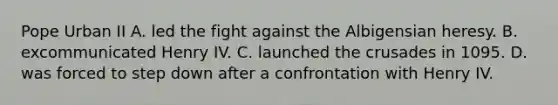 Pope Urban II A. led the fight against the Albigensian heresy. B. excommunicated Henry IV. C. launched the crusades in 1095. D. was forced to step down after a confrontation with Henry IV.