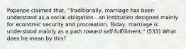 Popenoe claimed that, "Traditionally, marriage has been understood as a social obligation - an institution designed mainly for economic security and procreation. Today, marriage is understood mainly as a path toward self-fulfillment." (533) What does he mean by this?