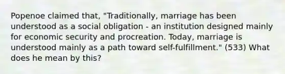 Popenoe claimed that, "Traditionally, marriage has been understood as a social obligation - an institution designed mainly for economic security and procreation. Today, marriage is understood mainly as a path toward self-fulfillment." (533) What does he mean by this?