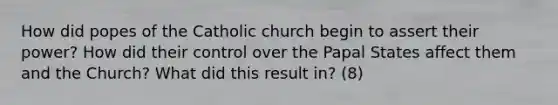 How did popes of the Catholic church begin to assert their power? How did their control over the Papal States affect them and the Church? What did this result in? (8)