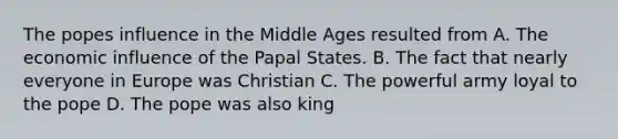 The popes influence in the Middle Ages resulted from A. The economic influence of the Papal States. B. The fact that nearly everyone in Europe was Christian C. The powerful army loyal to the pope D. The pope was also king