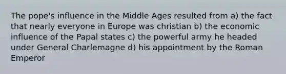 The pope's influence in the Middle Ages resulted from a) the fact that nearly everyone in Europe was christian b) the economic influence of the Papal states c) the powerful army he headed under General Charlemagne d) his appointment by the Roman Emperor