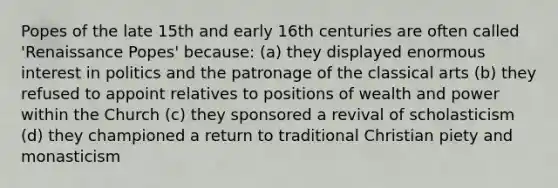 Popes of the late 15th and early 16th centuries are often called 'Renaissance Popes' because: (a) they displayed enormous interest in politics and the patronage of the classical arts (b) they refused to appoint relatives to positions of wealth and power within the Church (c) they sponsored a revival of scholasticism (d) they championed a return to traditional Christian piety and monasticism