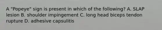 A "Popeye" sign is present in which of the following? A. SLAP lesion B. shoulder impingement C. long head biceps tendon rupture D. adhesive capsulitis