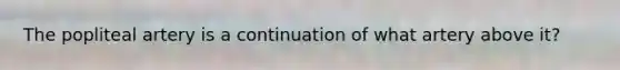 The popliteal artery is a continuation of what artery above it?