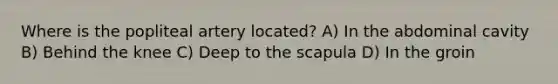 Where is the popliteal artery located? A) In the abdominal cavity B) Behind the knee C) Deep to the scapula D) In the groin