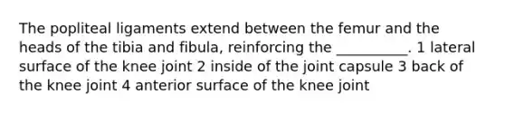 The popliteal ligaments extend between the femur and the heads of the tibia and fibula, reinforcing the __________. 1 lateral surface of the knee joint 2 inside of the joint capsule 3 back of the knee joint 4 anterior surface of the knee joint