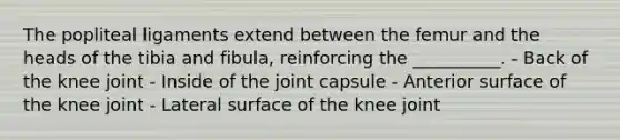 The popliteal ligaments extend between the femur and the heads of the tibia and fibula, reinforcing the __________. - Back of the knee joint - Inside of the joint capsule - Anterior surface of the knee joint - Lateral surface of the knee joint