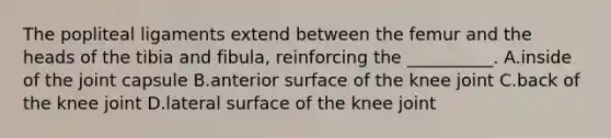 The popliteal ligaments extend between the femur and the heads of the tibia and fibula, reinforcing the __________. A.inside of the joint capsule B.anterior surface of the knee joint C.back of the knee joint D.lateral surface of the knee joint