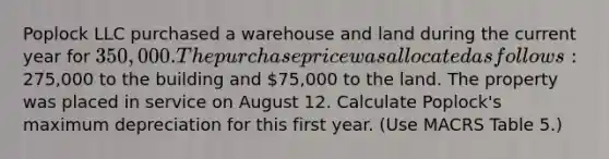 Poplock LLC purchased a warehouse and land during the current year for 350,000. The purchase price was allocated as follows:275,000 to the building and 75,000 to the land. The property was placed in service on August 12. Calculate Poplock's maximum depreciation for this first year. (Use MACRS Table 5.)