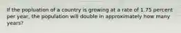 If the popluation of a country is growing at a rate of 1.75 percent per year, the population will double in approximately how many years?