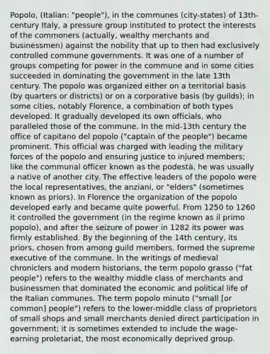 Popolo, (Italian: "people"), in the communes (city-states) of 13th-century Italy, a pressure group instituted to protect the interests of the commoners (actually, wealthy merchants and businessmen) against the nobility that up to then had exclusively controlled commune governments. It was one of a number of groups competing for power in the commune and in some cities succeeded in dominating the government in the late 13th century. The popolo was organized either on a territorial basis (by quarters or districts) or on a corporative basis (by guilds); in some cities, notably Florence, a combination of both types developed. It gradually developed its own officials, who paralleled those of the commune. In the mid-13th century the office of capitano del popolo ("captain of the people") became prominent. This official was charged with leading the military forces of the popolo and ensuring justice to injured members; like the communal officer known as the podestà, he was usually a native of another city. The effective leaders of the popolo were the local representatives, the anziani, or "elders" (sometimes known as priors). In Florence the organization of the popolo developed early and became quite powerful. From 1250 to 1260 it controlled the government (in the regime known as il primo popolo), and after the seizure of power in 1282 its power was firmly established. By the beginning of the 14th century, its priors, chosen from among guild members, formed the supreme executive of the commune. In the writings of medieval chroniclers and modern historians, the term popolo grasso ("fat people") refers to the wealthy middle class of merchants and businessmen that dominated the economic and political life of the Italian communes. The term popolo minuto ("small [or common] people") refers to the lower-middle class of proprietors of small shops and small merchants denied direct participation in government; it is sometimes extended to include the wage-earning proletariat, the most economically deprived group.