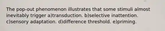 The pop-out phenomenon illustrates that some stimuli almost inevitably trigger a)transduction. b)selective inattention. c)<a href='https://www.questionai.com/knowledge/kaoSkv74f4-sensory-adaptation' class='anchor-knowledge'>sensory adaptation</a>. d)difference threshold. e)priming.