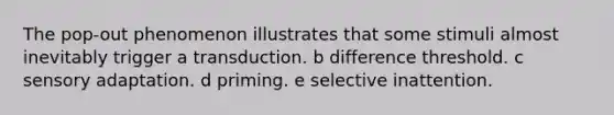 The pop-out phenomenon illustrates that some stimuli almost inevitably trigger a transduction. b difference threshold. c sensory adaptation. d priming. e selective inattention.