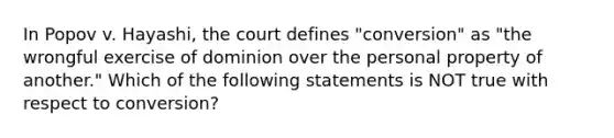 In Popov v. Hayashi, the court defines "conversion" as "the wrongful exercise of dominion over the personal property of another." Which of the following statements is NOT true with respect to conversion?