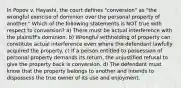 In Popov v. Hayashi, the court defines "conversion" as "the wrongful exercise of dominion over the personal property of another." Which of the following statements is NOT true with respect to conversion? a) There must be actual interference with the plaintiff's dominion. b) Wrongful withholding of property can constitute actual interference even where the defendant lawfully acquired the property. c) If a person entitled to possession of personal property demands its return, the unjustified refusal to give the property back is conversion. d) The defendant must know that the property belongs to another and intends to dispossess the true owner of its use and enjoyment.