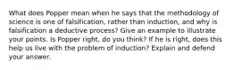 What does Popper mean when he says that the methodology of science is one of falsification, rather than induction, and why is falsification a deductive process? Give an example to illustrate your points. Is Popper right, do you think? If he is right, does this help us live with the problem of induction? Explain and defend your answer.