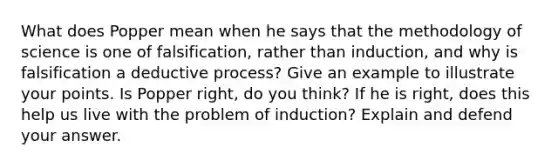 What does Popper mean when he says that the methodology of science is one of falsification, rather than induction, and why is falsification a deductive process? Give an example to illustrate your points. Is Popper right, do you think? If he is right, does this help us live with the problem of induction? Explain and defend your answer.