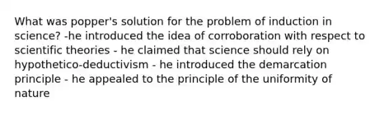 What was popper's solution for the problem of induction in science? -he introduced the idea of corroboration with respect to scientific theories - he claimed that science should rely on hypothetico-deductivism - he introduced the demarcation principle - he appealed to the principle of the uniformity of nature