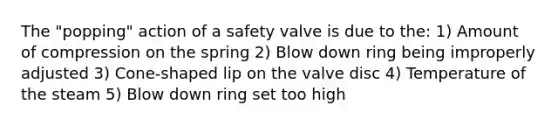 The "popping" action of a safety valve is due to the: 1) Amount of compression on the spring 2) Blow down ring being improperly adjusted 3) Cone-shaped lip on the valve disc 4) Temperature of the steam 5) Blow down ring set too high