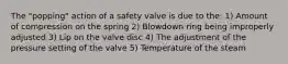 The "popping" action of a safety valve is due to the: 1) Amount of compression on the spring 2) Blowdown ring being improperly adjusted 3) Lip on the valve disc 4) The adjustment of the pressure setting of the valve 5) Temperature of the steam