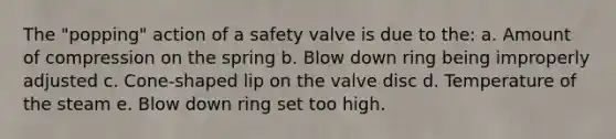 The "popping" action of a safety valve is due to the: a. Amount of compression on the spring b. Blow down ring being improperly adjusted c. Cone-shaped lip on the valve disc d. Temperature of the steam e. Blow down ring set too high.