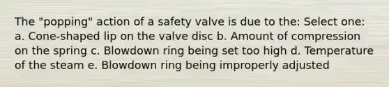 The "popping" action of a safety valve is due to the: Select one: a. Cone-shaped lip on the valve disc b. Amount of compression on the spring c. Blowdown ring being set too high d. Temperature of the steam e. Blowdown ring being improperly adjusted