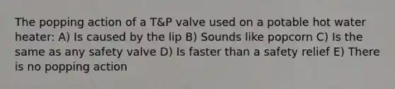 The popping action of a T&P valve used on a potable hot water heater: A) Is caused by the lip B) Sounds like popcorn C) Is the same as any safety valve D) Is faster than a safety relief E) There is no popping action