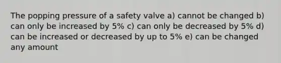 The popping pressure of a safety valve a) cannot be changed b) can only be increased by 5% c) can only be decreased by 5% d) can be increased or decreased by up to 5% e) can be changed any amount