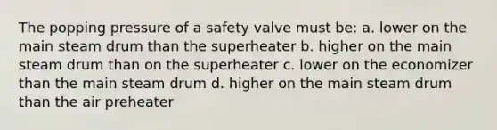 The popping pressure of a safety valve must be: a. lower on the main steam drum than the superheater b. higher on the main steam drum than on the superheater c. lower on the economizer than the main steam drum d. higher on the main steam drum than the air preheater