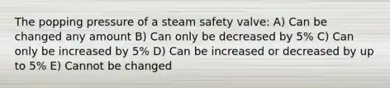 The popping pressure of a steam safety valve: A) Can be changed any amount B) Can only be decreased by 5% C) Can only be increased by 5% D) Can be increased or decreased by up to 5% E) Cannot be changed