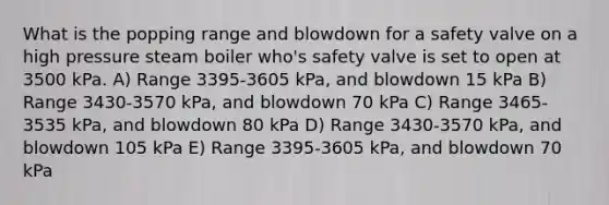 What is the popping range and blowdown for a safety valve on a high pressure steam boiler who's safety valve is set to open at 3500 kPa. A) Range 3395-3605 kPa, and blowdown 15 kPa B) Range 3430-3570 kPa, and blowdown 70 kPa C) Range 3465-3535 kPa, and blowdown 80 kPa D) Range 3430-3570 kPa, and blowdown 105 kPa E) Range 3395-3605 kPa, and blowdown 70 kPa