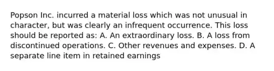 Popson Inc. incurred a material loss which was not unusual in character, but was clearly an infrequent occurrence. This loss should be reported as: A. An extraordinary loss. B. A loss from discontinued operations. C. Other revenues and expenses. D. A separate line item in retained earnings