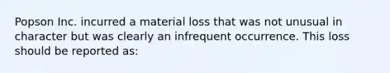 Popson Inc. incurred a material loss that was not unusual in character but was clearly an infrequent occurrence. This loss should be reported as: