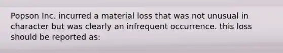 Popson Inc. incurred a material loss that was not unusual in character but was clearly an infrequent occurrence. this loss should be reported as: