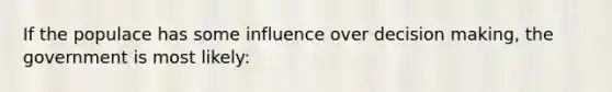 If the populace has some influence over decision making, the government is most likely: